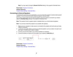 Page 37

Note:
Youmay need tochange theMonitor OutPort setting inthe projectors Extendedmenu.
 Parent
topic:Projector Connections
 Related
references
 Projector
SetupSettings -Extended Menu
 Connecting
toExternal Speakers
 To
enhance thesound fromyourpresentation, youcanconnect theprojector toexternal self-powered
 speakers.
Youcancontrol thevolume usingtheprojectors remotecontrol.
 If
you want tooutput audiofromtheexternal speakers whentheprojector isturned off,you need to
 adjust
theStandby Setupsettings...