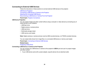 Page 38

Connecting
toExternal USBDevices
 Follow
theinstructions inthese sections toconnect external USBdevices tothe projector.
 USB
Device Projection
 Connecting
aUSB Device orCamera tothe Projector
 Selecting
theConnected USBSource
 Disconnecting
aUSB Device orCamera FromtheProjector
 Parent
topic:Projector Connections
 USB
Device Projection
 You
canproject images andother content withoutusingacomputer orvideo device byconnecting anyof
 these
devices toyour projector:
 •
USB flash drive
 •
Digital camera...