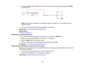 Page 39

2.
Connect theUSB cable (orUSB flash drive orUSB memory cardreader) intotheprojectors USB-A
 port
shown here.
 Note:
Donot connect aUSB huboraUSB cable longer than10feet (3m), orthe device maynot
 operate
correctly.
 3.
Connect theother endofthe cable (ifapplicable) toyour device.
 Parent
topic:Connecting toExternal USBDevices
 Related
topics
 Projecting
aSlide Show
 Selecting
theConnected USBSource
 You
canswitch theprojectors displaytothe source youconnected toaUSB-A port.
 1.
Make suretheconnected...