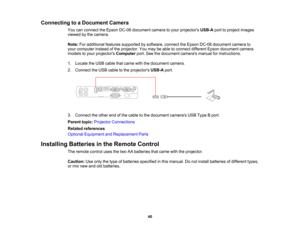 Page 40

Connecting
toaDocument Camera
 You
canconnect theEpson DC-06 document cameratoyour projectors USB-Aporttoproject images
 viewed
bythe camera.
 Note:
Foradditional featuressupported bysoftware, connecttheEpson DC-06 document camerato
 your
computer insteadofthe projector. Youmay beable toconnect different Epsondocument camera
 models
toyour projectors Computer port.Seethedocument camerasmanualforinstructions.
 1.
Locate theUSB cable thatcame withthedocument camera.
 2.
Connect theUSB cable tothe...