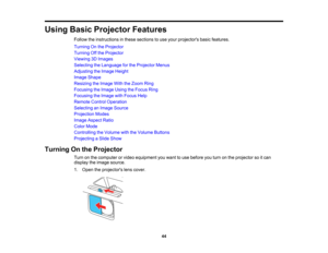 Page 44

Using
BasicProjector Features
 Follow
theinstructions inthese sections touse your projectors basicfeatures.
 Turning
Onthe Projector
 Turning
Offthe Projector
 Viewing
3DImages
 Selecting
theLanguage forthe Projector Menus
 Adjusting
theImage Height
 Image
Shape
 Resizing
theImage WiththeZoom Ring
 Focusing
theImage UsingtheFocus Ring
 Focusing
theImage withFocus Help
 Remote
ControlOperation
 Selecting
anImage Source
 Projection
Modes
 Image
Aspect Ratio
 Color
Mode
 Controlling
theVolume...