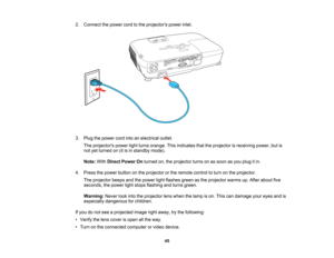 Page 45

2.
Connect thepower cordtothe projectors powerinlet.
 3.
Plug thepower cordintoanelectrical outlet.
 The
projectors powerlightturns orange. Thisindicates thattheprojector isreceiving power,butis
 not
yetturned on(itisin standby mode).
 Note:
WithDirect Power Onturned on,theprojector turnsonassoon asyou plug itin.
 4.
Press thepower button onthe projector orthe remote controltoturn onthe projector.
 The
projector beepsandthepower lightflashes greenasthe projector warmsup.After about five
 seconds,...