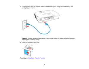 Page 47

3.
Totransport orstore theprojector, makesurethepower lightisorange (butnotflashing), then
 unplug
thepower cord.
 Caution:
Toavoid damaging theprojector orlamp, never unplug thepower cordwhen thepower
 light
isgreen orflashing orange.
 4.
Close theprojectors lenscover.
 Parent
topic:UsingBasicProjector Features
 47   