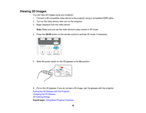 Page 48

Viewing
3DImages
 You
canview 3Dimages usingyourprojector.
 1.
Connect a3D-compatible videodevice tothe projector usingacompatible HDMIcable.
 2.
Turn onthe video device, thenturnonthe projector.
 3.
Begin playback fromthevideo device.
 Note:
Makesureyousetthe video device toplay content in3D mode.
 4.
Press the2D/3D buttononthe remote controltoactivate 3Dmode, ifnecessary.
 5.
Slide thepower switch onthe 3Dglasses tothe Onposition.
 6.
Putonthe 3Dglasses. Ifyou donot see a3D image, pairtheglasses...