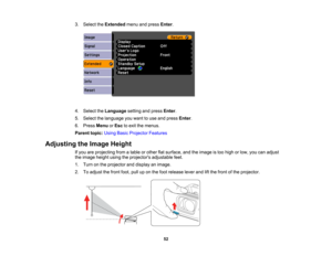 Page 52

3.
Select theExtended menuandpress Enter.
 4.
Select theLanguage settingandpress Enter.
 5.
Select thelanguage youwant touse and press Enter.
 6.
Press Menu orEsc toexit themenus.
 Parent
topic:UsingBasicProjector Features
 Adjusting
theImage Height
 If
you areprojecting fromatable orother flatsurface, andtheimage istoo high orlow, youcanadjust
 the
image heightusingtheprojectors adjustablefeet.
 1.
Turn onthe projector anddisplay animage.
 2.
Toadjust thefront foot,pulluponthe foot release...