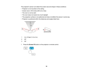 Page 54

The
projectors sensorcandetect thescreen sizeandshape inthese conditions:
 •
Projector isnot mounted onthe ceiling
 •
Screen sizeis100 inches (254cm)orless
 •
The room isnot toodark
 •
The room doesnotreceive toomuch daylight
 •
The projection surfaceisnot patterned anddoes notdeflect thesensor insome way
 •
Projector ispositioned withinthedistances andangles listedhere
 1
 4
to 10 feet (1.2 to3m)
 2
 20
º
 3
 30
º
 1.
Press theScreen Fitbutton onthe projector orremote control.
 54   