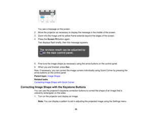 Page 55

You
seeamessage onthe screen.
 2.
Move theprojector asnecessary todisplay themessage inthe middle ofthe screen.
 3.
Zoom intotheimage untilitsyellow frameextends beyondtheedges ofthe screen.
 4.
Press theScreen Fitbutton again.
 Two
displays flashbriefly, thenthismessage appears:
 5.
Fine-tune theimage shape asnecessary usingthearrow buttons onthe control panel.
 6.
When youarefinished, pressEsc.
 Now,
ifnecessary, youcancorrect theimage corners individually usingQuick Corner bypressing the
 arrow...