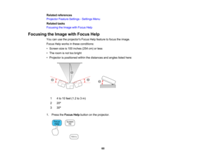 Page 60

Related
references
 Projector
FeatureSettings -Settings Menu
 Related
tasks
 Focusing
theImage withFocus Help
 Focusing
theImage withFocus Help
 You
canusetheprojectors FocusHelpfeature tofocus theimage.
 Focus
Helpworks inthese conditions:
 •
Screen sizeis100 inches (254cm)orless
 •
The room isnot toobright
 •
Projector ispositioned withinthedistances andangles listedhere:
 1
 4
to 10 feet (1.2 to3m)
 2
 20
º
 3
 30
º
 1.
Press theFocus Helpbutton onthe projector.
 60   