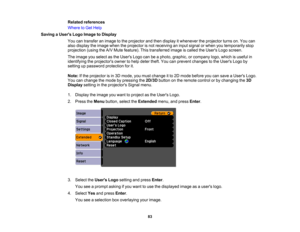 Page 83

Related
references
 Where
toGet Help
 Saving
aUser s Logo Image toDisplay
 You
cantransfer animage tothe projector andthen display itwhenever theprojector turnson.You can
 also
display theimage whentheprojector isnot receiving aninput signal orwhen youtemporarily stop
 projection
(usingtheA/V Mute feature). Thistransferred imageiscalled theUsers Logoscreen.
 The
image youselect asthe Users Logocanbeaphoto, graphic, orcompany logo,which isuseful in
 identifying
theprojectors ownertohelp deter...