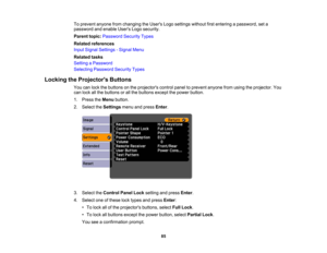 Page 85

To
prevent anyonefromchanging theUsers Logosettings withoutfirstentering apassword, seta
 password
andenable UsersLogosecurity.
 Parent
topic:Password SecurityTypes
 Related
references
 Input
Signal Settings -Signal Menu
 Related
tasks
 Setting
aPassword
 Selecting
Password SecurityTypes
 Locking
theProjector s Buttons
 You
canlock thebuttons onthe projectors controlpaneltoprevent anyonefromusing theprojector. You
 can
lock allthe buttons orall the buttons exceptthepower button.
 1.
Press theMenu...
