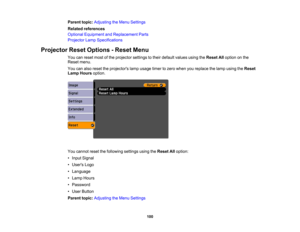 Page 100

Parent
topic:Adjusting theMenu Settings
 Related
references
 Optional
Equipment andReplacement Parts
 Projector
LampSpecifications
 Projector
ResetOptions -Reset Menu
 You
canreset mostofthe projector settingstotheir default valuesusingtheReset Alloption onthe
 Reset
menu.
 You
canalso reset theprojectors lampusage timertozero when youreplace thelamp using theReset
 Lamp
Hours option.
 You
cannot resetthefollowing settingsusingtheReset Alloption:
 •
Input Signal
 •
Users Logo
 •
Language
 •
Lamp Hours...