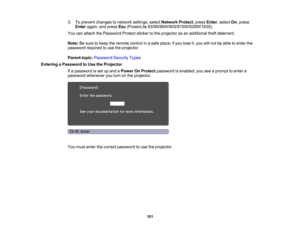 Page 101

3.
Toprevent changes tonetwork settings, selectNetwork Protect,press Enter,select On,press
 Enter
again, andpress Esc(PowerLite 93/95/96W/905/915W/935W/1835).
 You
canattach thePassword Protectstickertothe projector asan additional theftdeterrent.
 Note:
Besure tokeep theremote controlinasafe place; ifyou lose it,you willnot beable toenter the
 password
requiredtouse theprojector.
 Parent
topic:Password SecurityTypes
 Entering
aPassword toUse theProjector
 If
a password isset upand aPower OnProtect...