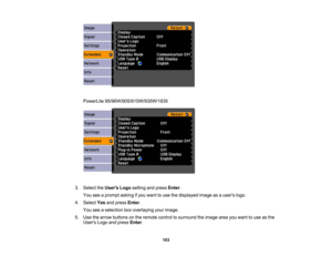 Page 103

PowerLite
95/96W/905/915W/935W/1835
 3.
Select theUsers Logosetting andpress Enter.
 You
seeaprompt askingifyou want touse thedisplayed imageasausers logo.
 4.
Select Yesandpress Enter.
 You
seeaselection boxoverlaying yourimage.
 5.
Use thearrow buttons onthe remote controltosurround theimage areayouwant touse asthe
 Users
Logoandpress Enter.
 103 