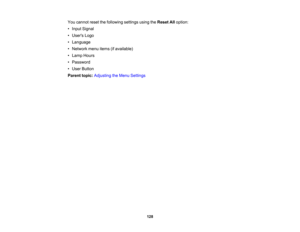Page 128

You
cannot resetthefollowing settingsusingtheReset Alloption:
 •
Input Signal
 •
Users Logo
 •
Language
 •
Network menuitems(ifavailable)
 •
Lamp Hours
 •
Password
 •
User Button
 Parent
topic:Adjusting theMenu Settings
 128 