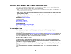 Page 156

Solutions
WhenNetwork AlertE-Mails areNot Received
 If
you donot receive ane-mail alerting youtoproblems withaprojector overthenetwork (PowerLite
 93/95/96W/905/915W/935W/1835),
trythe following solutions:
 •
Make suretheprojector isturned onand connected tothe network correctly. (Ifan error shutdown the
 projector,
itcannot sendane-mail.)
 •
Make sureyousetupthe projector e-mailalertsettings correctly onthe projectors networkMailmenu
 or
inthe network software.
 •
Set theStandby Modesetting...