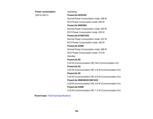 Page 166

Power
consumption
 Operating:

(200
to240 V)
 PowerLite
92/93/95:
 Normal
PowerConsumption mode:299W
 ECO
Power Consumption mode:254W
 PowerLite
96W/905:
 Normal
PowerConsumption mode:300W
 ECO
Power Consumption mode:253W
 PowerLite
915W/1835 :
 Normal
PowerConsumption mode:337W
 ECO
Power Consumption mode:252W
 PowerLite
935W:
 Normal
PowerConsumption mode:386W
 ECO
Power Consumption mode:313W
 Standby:

PowerLite
92:
 0.40
W(Communication Off),N/A(Communication On)
 PowerLite
93:
 0.40...
