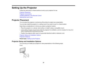 Page 23

Setting
Upthe Projector
 Follow
theinstructions inthese sections toset upyour projector foruse.
 Projector
Placement
 Projector
Connections
 Installing
Batteriesinthe Remote Control
 Opening
theLens Cover
 Projector
Placement
 You
canplace theprojector onalmost anyflatsurface toproject yourpresentation.
 You
canalso install theprojector inaceiling mountifyou want touse itin afixed location.
 Keep
these considerations inmind asyou select aprojector location:
 •
Place theprojector onasturdy, levelsurface...