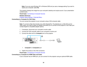Page 29

Note:
Ifyou areusing Windows XPorWindows 2000andyouseeamessage askingifyou want to
 restart
yourcomputer, selectNo.
 The
projector displaystheimage fromyourcomputers desktopandoutputs sound,ifyour presentation
 contains
audio.
 Parent
topic:Connecting toComputer Sources
 Related
references
 Projector
SetupSettings -Extended Menu
 Connecting
toaComputer forVGA Video
 You
canconnect theprojector toyour computer usingaVGA computer cable.
 Note:
Toconnect aMac thatincludes onlyaMini DisplayPort,...