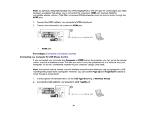 Page 30

Note:
Toconnect aMac thatincludes onlyaMini DisplayPort orMini-DVI portforvideo output, youneed
 to
obtain anadapter thatallows youtoconnect tothe projectors HDMIport.Contact Applefor
 compatible
adapteroptions. OlderMaccomputers (2009andearlier) maynotsupport audiothrough the
 HDMI
port.
 1.
Connect theHDMI cabletoyour computers HDMIoutput port.
 2.
Connect theother endtothe projectors HDMIport.
 1
 HDMI
port
 Parent
topic:Connecting toComputer Sources
 Connecting
toaComputer forUSB Mouse Control
 If...