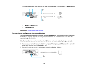 Page 35

•
Connect thered and white plugs onthe other endofthe cable tothe projectors L-Audio-R ports.
 1
 Audio1
orAudio2 port
 2
 L-Audio-R
ports
 Parent
topic:Connecting toVideo Sources
 Connecting
toan External Computer Monitor
 If
you connected theprojector toacomputer usingaComputer port,youcanalso connect anexternal
 monitor
tothe projector. Thisletsyou seeyour presentation onthe external monitorevenwhen the
 projected
imageisnot visible.
 Note:
Monitors thatusearefresh rateless than 60Hz may notbeable...