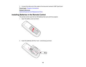 Page 40

3.
Connect theother endofthe cable tothe document camerasUSBType Bport.
 Parent
topic:Projector Connections
 Related
references
 Optional
Equipment andReplacement Parts
 Installing
Batteriesinthe Remote Control
 The
remote controlusesthetwo AAbatteries thatcame withtheprojector.
 1.
Open thebattery coverasshown.
 2.
Insert thebatteries withthe+and –ends facing asshown.
 40   