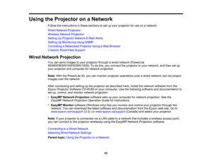 Page 42

Using
theProjector onaNetwork
 Follow
theinstructions inthese sections toset upyour projector foruse onanetwork.
 Wired
Network Projection
 Wireless
NetworkProjection
 Setting
UpProjector NetworkE-MailAlerts
 Setting
UpMonitoring UsingSNMP
 Controlling
aNetworked ProjectorUsingaWeb Browser
 Crestron
RoomView Support
 Wired
Network Projection
 You
cansend images toyour projector throughawired network (PowerLite
 95/96W/905/915W/935W/1835).
Todothis, youconnect theprojector toyour network, andthen setup...