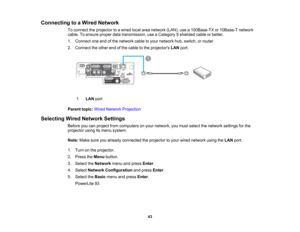 Page 43

Connecting
toaWired Network
 To
connect theprojector toawired localareanetwork (LAN),usea100Base-TX or10Base-T network
 cable.
Toensure properdatatransmission, useaCategory 5shielded cableorbetter.
 1.
Connect oneendofthe network cabletoyour network hub,switch, orrouter.
 2.
Connect theother endofthe cable tothe projectors LANport.
 1
 LAN
port
 Parent
topic:WiredNetwork Projection
 Selecting
WiredNetwork Settings
 Before
youcanproject fromcomputers onyour network, youmust select thenetwork...