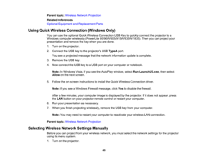 Page 49

Parent
topic:Wireless NetworkProjection
 Related
references
 Optional
Equipment andReplacement Parts
 Using
Quick Wireless Connection (WindowsOnly)
 You
canusetheoptional QuickWireless Connection USBKeytoquickly connect theprojector toa
 Windows
computer wirelessly (PowerLite 95/96W/905/915W/935W/1835). Thenyoucanproject your
 presentation
andremove thekey when youaredone.
 1.
Turn onthe projector.
 2.
Connect theUSB keytothe projectors USBTypeA port.
 You
seeaprojected messagethatthenetwork...