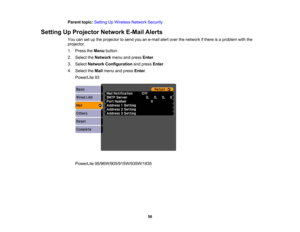 Page 56

Parent
topic:Setting UpWireless NetworkSecurity
 Setting
UpProjector NetworkE-MailAlerts
 You
cansetupthe projector tosend youane-mail alertover thenetwork ifthere isaproblem withthe
 projector.

1.
Press theMenu button.
 2.
Select theNetwork menuandpress Enter.
 3.
Select Network Configuration andpress Enter.
 4.
Select theMail menu andpress Enter.
 PowerLite
93
 PowerLite
95/96W/905/915W/935W/1835
 56 