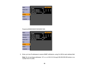 Page 59

PowerLite
95/96W/905/915W/935W/1835
 5.
Enter uptotwo IPaddresses toreceive SNMPnotifications, using0to 255 foreach address field.
 Note:
Donot use these addresses: 127.x.x.xor224.0.0.0 through255.255.255.255 (wherexis a
 number
from0to 255).
 59 