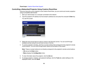 Page 64

Parent
topic:Crestron RoomView Support
 Controlling
aNetworked ProjectorUsingCrestron RoomView
 Once
youhave setupyour projector touse Crestron RoomView, youcancontrol andmonitor projection
 using
acompatible webbrowser.
 1.
Start yourwebbrowser onacomputer connected tothe network.
 2.
Type theprojectors IPaddress intothebrowsers addressboxand press thecomputers Enterkey.
 You
seethisscreen:
 3.
Select theinput source thatyouwant tocontrol inthe Sources Listbox. Youcanscroll through
 available...