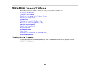 Page 66

Using
BasicProjector Features
 Follow
theinstructions inthese sections touse your projectors basicfeatures.
 Turning
Onthe Projector
 Turning
Offthe Projector
 Selecting
theLanguage forthe Projector Menus
 Adjusting
theImage Height
 Image
Shape
 Resizing
theImage WiththeZoom Ring
 Focusing
theImage UsingtheFocus Ring
 Remote
ControlOperation
 Selecting
anImage Source
 Projection
Modes
 Image
Aspect Ratio
 Color
Mode
 Controlling
theVolume withtheVolume Buttons
 Projecting
aSlide Show
 Turning
Onthe...