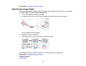 Page 72

Parent
topic:UsingBasicProjector Features
 Adjusting
theImage Height
 If
you areprojecting fromatable orother flatsurface, andtheimage istoo high orlow, youcanadjust
 the
image heightusingtheprojectors adjustablefeet.
 1.
Turn onthe projector anddisplay animage.
 2.
Toadjust thefront foot,pulluponthe foot release leverandliftthe front ofthe projector.
 The
footextends fromtheprojector.
 3.
Release thelever tolock thefoot.
 4.
Ifthe image istilted, rotate therear feettoadjust theirheight.
 If
the...