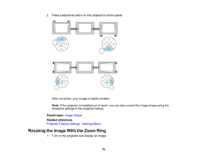 Page 76

2.
Press akeystone buttononthe projectors controlpanel.
 After
correction, yourimage isslightly smaller.
 Note:
Ifthe projector isinstalled outofreach, youcanalso correct theimage shape usingthe
 Keystone
settingsinthe projector menus.
 Parent
topic:Image Shape
 Related
references
 Projector
FeatureSettings -Settings Menu
 Resizing
theImage WiththeZoom Ring
 1.
Turn onthe projector anddisplay animage.
 76   