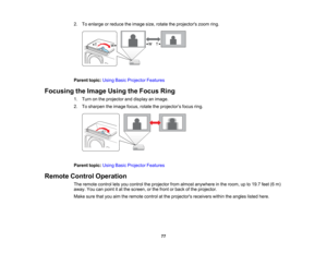 Page 77

2.
Toenlarge orreduce theimage size,rotate theprojectors zoomring.
 Parent
topic:UsingBasicProjector Features
 Focusing
theImage UsingtheFocus Ring
 1.
Turn onthe projector anddisplay animage.
 2.
Tosharpen theimage focus,rotatetheprojector ’s focus ring.
 Parent
topic:UsingBasicProjector Features
 Remote
ControlOperation
 The
remote controlletsyou control theprojector fromalmost anywhere inthe room, upto19.7 feet(6m)
 away.
Youcanpoint itat the screen, orthe front orback ofthe projector.
 Make...