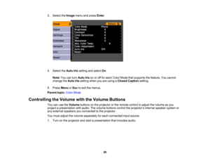 Page 89

3.
Select theImage menuandpress Enter.
 4.
Select theAuto Irissetting andselect On.
 Note:
Youcanturn Auto Irisonoroff for each Color Mode thatsupports thefeature. Youcannot
 change
theAuto Irissetting whenyouareusing aClosed Caption setting.
 5.
Press Menu orEsc toexit themenus.
 Parent
topic:ColorMode
 Controlling
theVolume withtheVolume Buttons
 You
canusetheVolume buttonsonthe projector orthe remote controltoadjust thevolume asyou
 project
apresentation withaudio. Thevolume buttons...