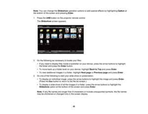 Page 92

Note:
Youcanchange theSlideshow operationoptionsoradd special effectsbyhighlighting Optionat
 the
bottom ofthe screen andpressing Enter.
 1.
Press theUSB button onthe projector remotecontrol.
 The
Slideshow screenappears.
 2.
Dothe following asnecessary tolocate yourfiles:
 •
Ifyou need todisplay filesinside asubfolder onyour device, pressthearrow buttons tohighlight
 the
folder andpress theEnter button.
 •
To move backupafolder levelonyour device, highlight BacktoTop andpress Enter.
 •
To view...