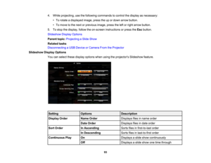 Page 93

4.
While projecting, usethefollowing commands tocontrol thedisplay asnecessary:
 •
To rotate adisplayed image,presstheupordown arrow button.
 •
To move tothe next orprevious image,presstheleftorright arrow button.
 5.
Tostop thedisplay, followtheon-screen instructions orpress theEsc button.
 Slideshow
DisplayOptions
 Parent
topic:Projecting aSlide Show
 Related
tasks
 Disconnecting
aUSB Device orCamera FromtheProjector
 Slideshow
DisplayOptions
 You
canselect thesedisplay options whenusingtheprojectors...