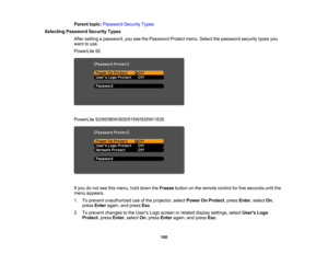 Page 100

Parent
topic:Password SecurityTypes
 Selecting
Password SecurityTypes
 After
setting apassword, youseethePassword Protectmenu.Selectthepassword securitytypesyou
 want
touse.
 PowerLite
92
 PowerLite
93/95/96W/905/915W/935W/1835
 If
you donot see thismenu, holddown theFreeze buttononthe remote controlforfive seconds untilthe
 menu
appears.
 1.
Toprevent unauthorized useofthe projector, selectPower OnProtect ,press Enter,select On,
 press
Enter again, andpress Esc.
 2.
Toprevent changes tothe Users...