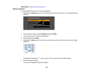 Page 105

Parent
topic:Projector SecurityFeatures
 Setting
aPassword
 To
use password security,youmust setapassword.
 1.
Hold down theFreeze buttononthe remote controluntilyouseethemenu. Thistakes about five
 seconds.

2.
Press thedown arrow toselect Password andpress Enter.
 You
seetheprompt Change thepassword?.
 3.
Select Yesandpress Enter.
 4.
Hold down theNum button onthe remote controlandusethenumeric buttonstoset afour-digit
 password.

The
password displaysas**** asyou enter it.Then youseetheconfirmation...