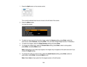 Page 112

1.
Press theSplit button onthe remote control.
 The
currently selectedinputsource movestothe leftside ofthe screen.
 2.
Press theMenu button.
 You
seethisscreen:
 3.
Toselect aninput source forthe other image, selecttheSource setting,pressEnter,select the
 input
source, selectExecute ,and press Enter.(You canalso change imagesources, ifnecessary.)
 4.
Toswitch theimages, selecttheSwap Screens settingandpress Enter.
 5.
Tochange theimage sizes,select theScreen Sizesetting, pressEnter,select asizing...