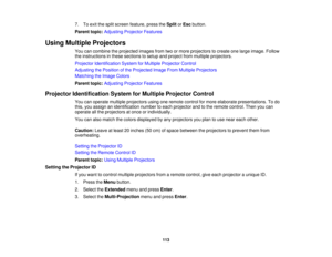 Page 113

7.
Toexit thesplit screen feature, presstheSplit orEsc button.
 Parent
topic:Adjusting ProjectorFeatures
 Using
Multiple Projectors
 You
cancombine theprojected imagesfromtwoormore projectors tocreate onelarge image. Follow
 the
instructions inthese sections tosetup andproject frommultiple projectors.
 Projector
Identification SystemforMultiple Projector Control
 Adjusting
thePosition ofthe Projected ImageFromMultiple Projectors
 Matching
theImage Colors
 Parent
topic:Adjusting ProjectorFeatures...