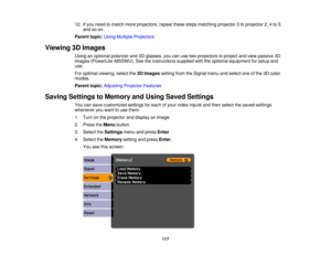 Page 117

12.
Ifyou need tomatch moreprojectors, repeatthesestepsmatching projector3to projector 2,4to 3,
 and
soon.
 Parent
topic:UsingMultiple Projectors
 Viewing
3DImages
 Using
anoptional polarizer and3Dglasses, youcanusetwoprojectors toproject andview passive 3D
 images
(PowerLite 4855WU).Seetheinstructions suppliedwiththeoptional equipment forsetup and
 use.

For
optimal viewing, selectthe3DImages settingfromtheSignal menuandselect oneofthe 3Dcolor
 modes.

Parent
topic:Adjusting ProjectorFeatures
 Saving...