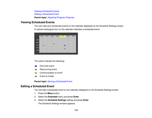 Page 119

Viewing
Scheduled Events
 Editing
aScheduled Event
 Parent
topic:Adjusting ProjectorFeatures
 Viewing
Scheduled Events
 You
canview yourscheduled eventsonthe calendar displayed onthe Schedule Settingsscreen.
 A
colored rectangular boxonthe calendar indicates ascheduled event.
 The
colors indicate thefollowing:
 One-time
event
 Reoccurring
event
 Communication
ison/off
 Event
isinvalid
 Parent
topic:Saving aScheduled Event
 Editing
aScheduled Event
 You
caneditascheduled eventonthe calendar displayed...