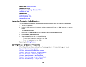 Page 159

Parent
topic:Solving Problems
 Related
references
 Projector
SetupSettings -Extended Menu
 Where
toGet Help
 Related
tasks
 Cleaning
theAirFilter
 Replacing
theAirFilter
 Replacing
theLamp
 Using
theProjector HelpDisplays
 You
candisplay information tohelp yousolve common problems usingtheprojectors Helpsystem.
 1.
Turn onthe projector.
 2.
Press theHelp button onthe projector orthe remote control. PresstheHelp button onthe remote
 control.

You
seetheHelp menu.
 3.
Use theupand down arrow buttons...
