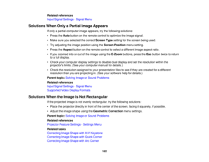 Page 162

Related
references
 Input
Signal Settings -Signal Menu
 Solutions
WhenOnlyaPartial ImageAppears
 If
only apartial computer imageappears, trythe following solutions:
 •
Press theAuto button onthe remote controltooptimize theimage signal.
 •
Make sureyouselected thecorrect Screen Typesetting forthe screen beingused.
 •
Try adjusting theimage position usingtheScreen Position menusetting.
 •
Press theAspect buttononthe remote controltoselect adifferent imageaspect ratio.
 •
Ifyou zoomed intoorout ofthe...