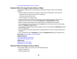 Page 163

Correcting
ImageShape withPoint Correction
 Solutions
WhentheImage Contains NoiseorStatic
 If
the projected imageseems tocontain electronic interference (noise)orstatic, trythe following
 solutions:

•
Check thecables connecting yourcomputer orvideo source tothe projector. Theyshould be:
 •
Separated fromthepower cordtoprevent interference
 •
Securely connected atboth ends
 •
Not connected toan extension cable
 •
Check thesettings onthe projectors Signalmenutomake suretheymatch thevideo source. If...