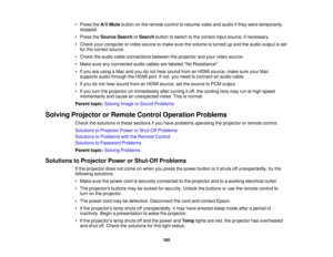 Page 165

•
Press theA/V Mute button onthe remote controltoresume videoandaudio ifthey were temporarily
 stopped.

•
Press theSource SearchorSearch buttontoswitch tothe correct inputsource, ifnecessary.
 •
Check yourcomputer orvideo source tomake surethevolume isturned upand theaudio output isset
 for
the correct source.
 •
Check theaudio cableconnections betweentheprojector andyour video source.
 •
Make sureanyconnected audiocables arelabeled NoResistance.
 •
Ifyou areusing aMac andyoudonot hear sound...