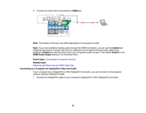 Page 32

2.
Connect theother endtothe projectors HDMIport.
 Note:
Thelocation ofthe port may differ depending onthe projector model.
 Note:
Ifyou have problems hearingaudiothrough theHDMI connection, youcanusetheAudio3 port
 instead
toplay sound. Connect oneendofan optional 3.5mm stereo mini-jack audiocabletothe
 projectors
Audio3portandtheother endtoyour computers audiooutport. Then select Audio3 forthe
 HDMI
Audio Output settinginthe Extended menu.
 Parent
topic:Connecting toComputer Sources
 Related
tasks...