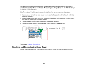 Page 41

If
you want tooutput audiofromtheexternal speakers whentheprojector isturned off,you need to
 select
Communication Onforthe Standby Modesetting andAlways Onforthe AVOutput settingin
 the
projectors Extendedmenu.
 Note:
Theprojectors built-inspeaker systemisdisabled whenyouconnect external speakers.
 1.
Make sureyourcomputer orvideo source isconnected tothe projector withboth audio andvideo
 cables
asnecessary.
 2.
Locate theappropriate cabletoconnect yourexternal speakers, suchasastereo...